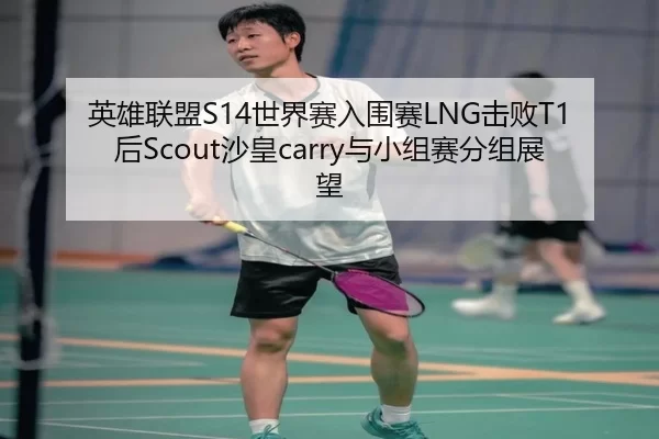 英雄联盟S14世界赛入围赛LNG击败T1后Scout沙皇carry与小组赛分组展望