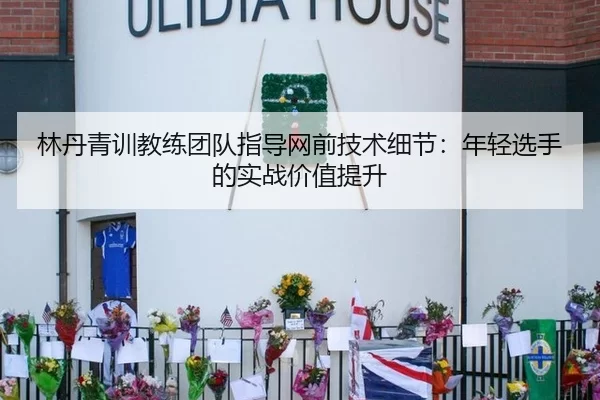 林丹青训教练团队指导网前技术细节：年轻选手的实战价值提升